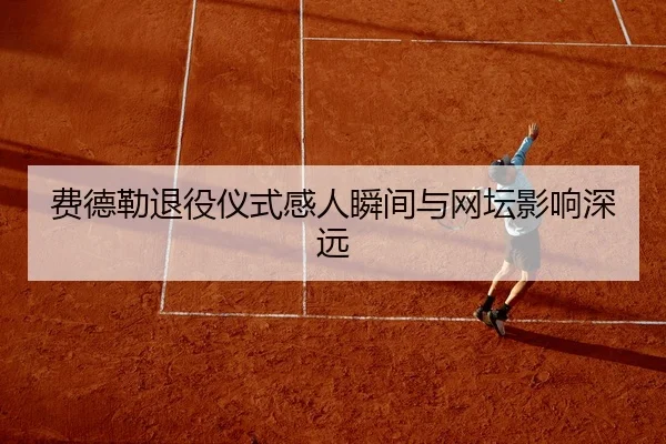 费德勒退役仪式感人瞬间与网坛影响深远